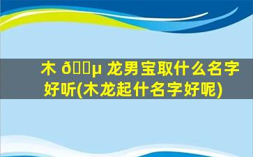木 🌵 龙男宝取什么名字好听(木龙起什名字好呢)